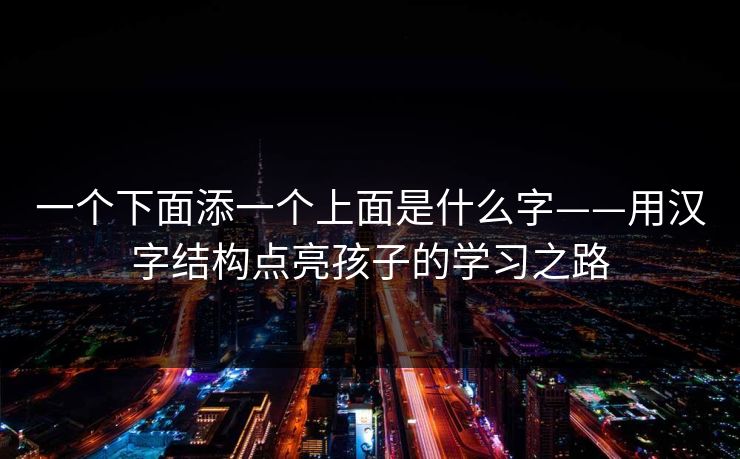 一个下面添一个上面是什么字——用汉字结构点亮孩子的学习之路
