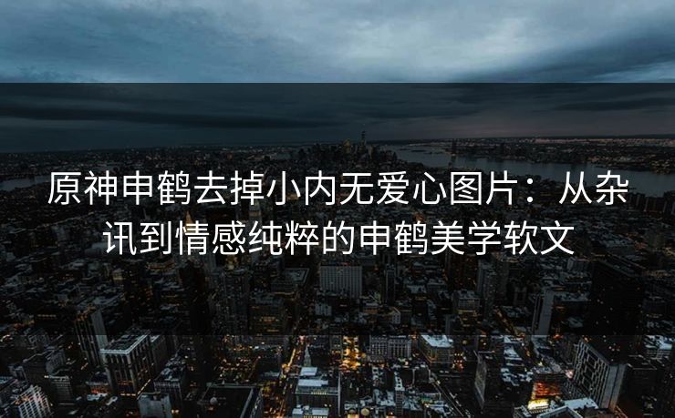 原神申鹤去掉小内无爱心图片:从杂讯到情感纯粹的申鹤美学软文 原神申鹤去掉小内无爱心图片:从杂讯到情感纯粹的申鹤美学软文
