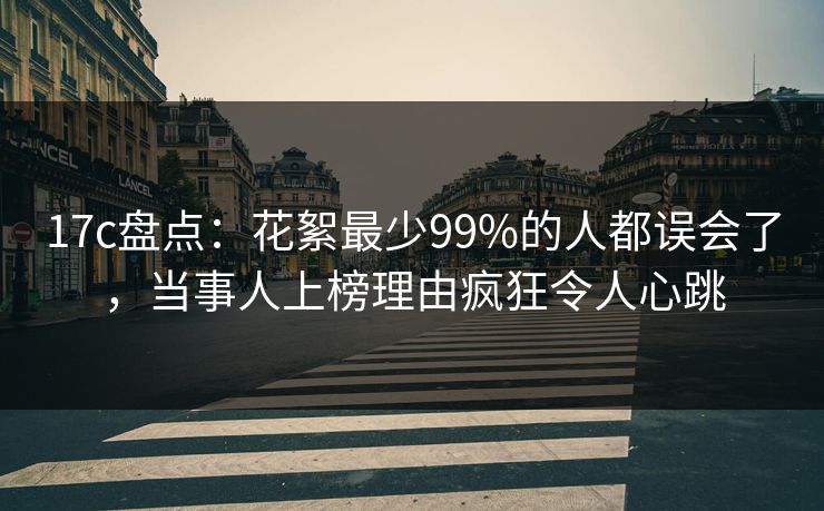 17c盘点：花絮最少99%的人都误会了，当事人上榜理由疯狂令人心跳