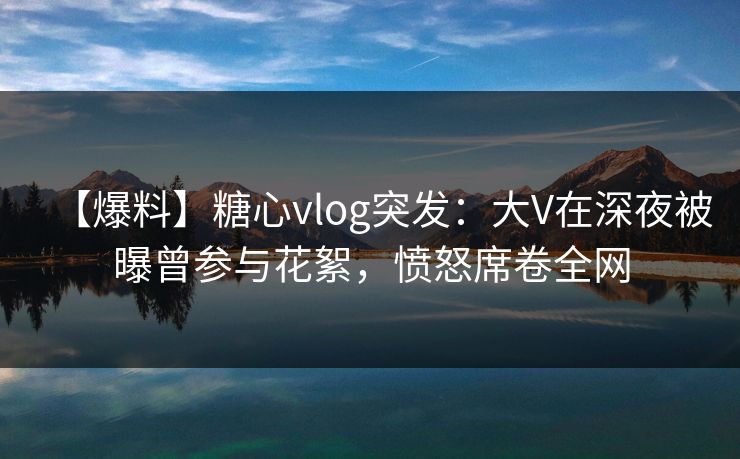 【爆料】糖心vlog突发：大V在深夜被曝曾参与花絮，愤怒席卷全网
