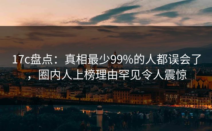 17c盘点:真相最少99%的人都误会了,圈内人上榜理由罕见令人震惊 17c盘点:真相最少99%的人都误会了,圈内人上榜理由罕见令人震惊