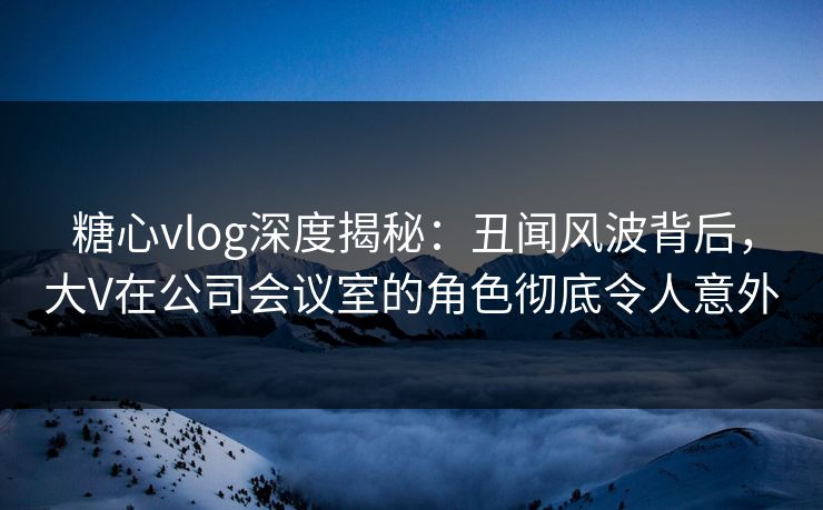糖心vlog深度揭秘:丑闻风波背后,大V在公司会议室的角色彻底令人意外 糖心vlog深度揭秘:丑闻风波背后,大V在公司会议室的角色彻底令人意外
