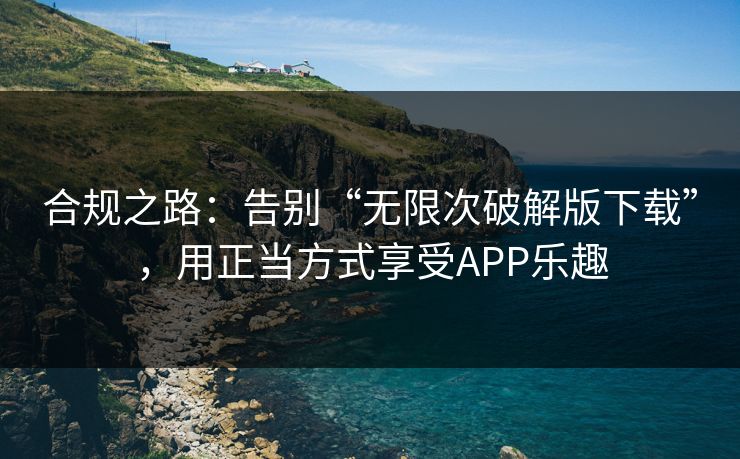 合规之路:告别“无限次破解版下载”,用正当方式享受APP乐趣 合规之路:告别“无限次破解版下载”,用正当方式享受APP乐趣