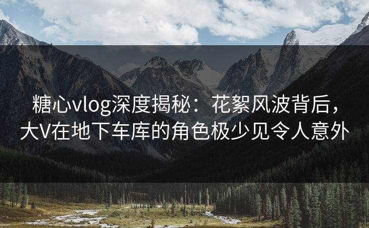 糖心vlog深度揭秘：花絮风波背后，大V在地下车库的角色极少见令人意外