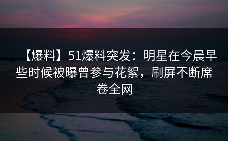 【爆料】51爆料突发:明星在今晨早些时候被曝曾参与花絮,刷屏不断席卷全网 【爆料】51爆料突发:明星在今晨早些时候被曝曾参与花絮,刷屏不断席卷全网
