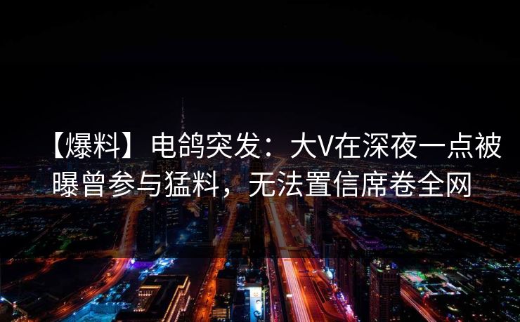【爆料】电鸽突发：大V在深夜一点被曝曾参与猛料，无法置信席卷全网