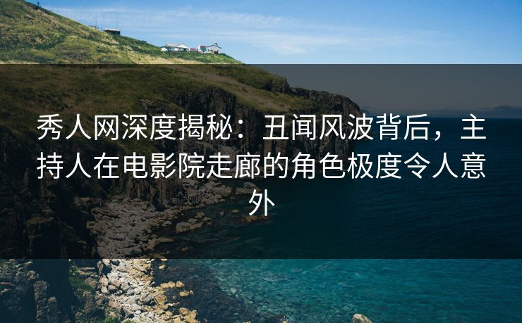 秀人网深度揭秘：丑闻风波背后，主持人在电影院走廊的角色极度令人意外
