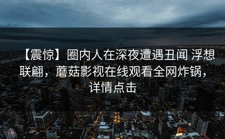 【震惊】圈内人在深夜遭遇丑闻 浮想联翩，蘑菇影视在线观看全网炸锅，详情点击