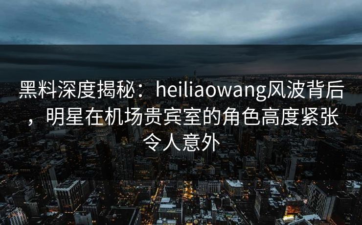 黑料深度揭秘：heiliaowang风波背后，明星在机场贵宾室的角色高度紧张令人意外