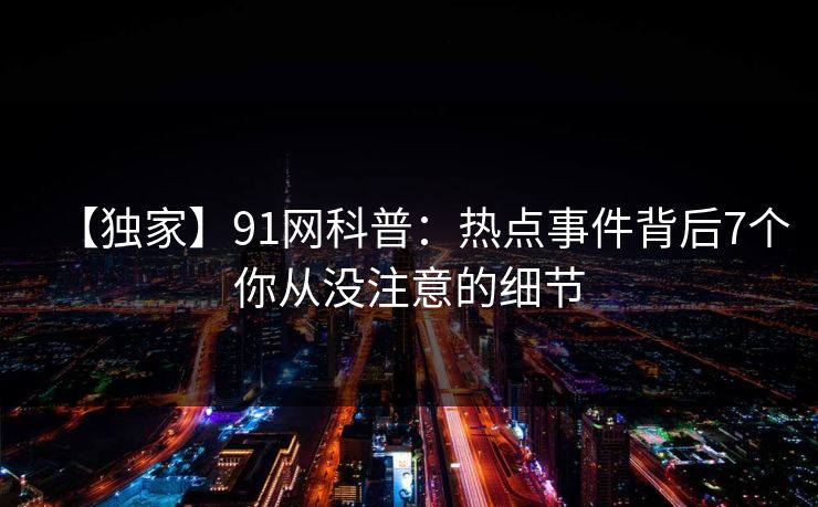 【独家】91网科普:热点事件背后7个你从没注意的细节 【独家】91网科普:热点事件背后7个你从没注意的细节