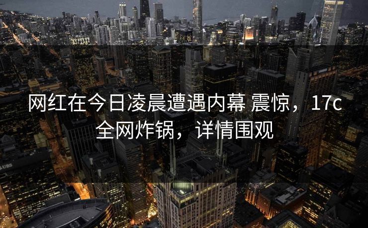 网红在今日凌晨遭遇内幕 震惊，17c全网炸锅，详情围观