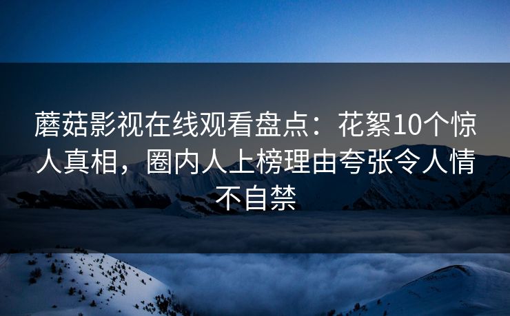 蘑菇影视在线观看盘点：花絮10个惊人真相，圈内人上榜理由夸张令人情不自禁