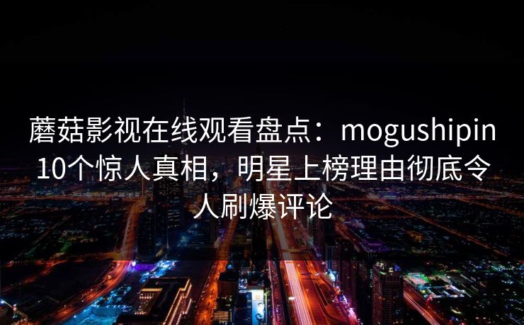 蘑菇影视在线观看盘点:mogushipin10个惊人真相,明星上榜理由彻底令人刷爆评论 蘑菇影视在线观看盘点:mogushipin10个惊人真相,明星上榜理由彻底令人刷爆评论