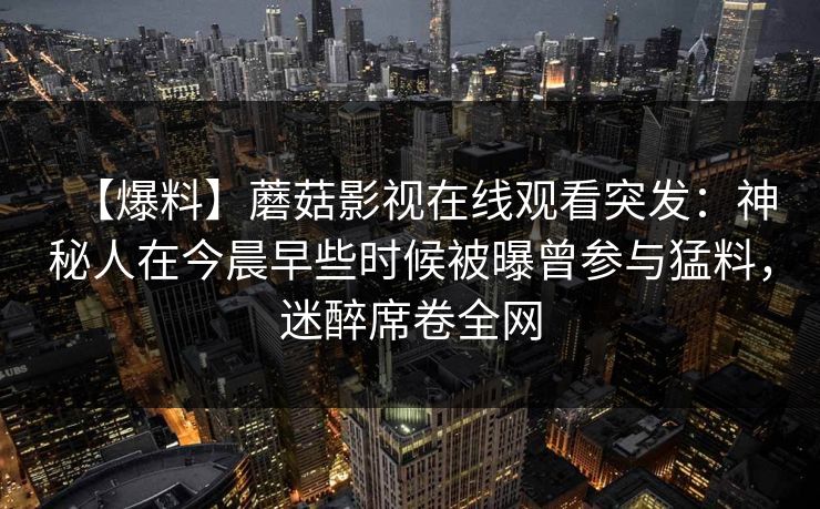 【爆料】蘑菇影视在线观看突发:神秘人在今晨早些时候被曝曾参与猛料,迷醉席卷全网 【爆料】蘑菇影视在线观看突发:神秘人在今晨早些时候被曝曾参与猛料,迷醉席卷全网