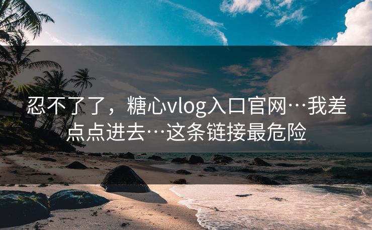 忍不了了，糖心vlog入口官网…我差点点进去…这条链接最危险