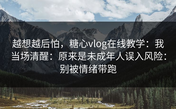 越想越后怕，糖心vlog在线教学：我当场清醒：原来是未成年人误入风险：别被情绪带跑