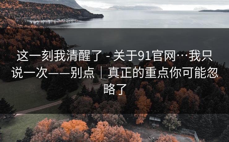 这一刻我清醒了 - 关于91官网…我只说一次——别点|真正的重点你可能忽略了 这一刻我清醒了 - 关于91官网…我只说一次——别点|真正的重点你可能忽略了
