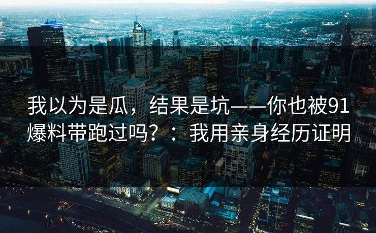 我以为是瓜,结果是坑——你也被91爆料带跑过吗?:我用亲身经历证明 我以为是瓜,结果是坑——你也被91爆料带跑过吗?:我用亲身经历证明