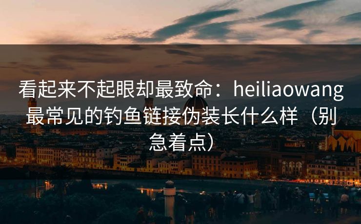 看起来不起眼却最致命：heiliaowang最常见的钓鱼链接伪装长什么样（别急着点）
