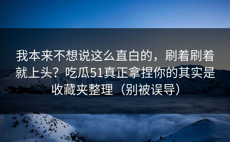 我本来不想说这么直白的，刷着刷着就上头？吃瓜51真正拿捏你的其实是收藏夹整理（别被误导）