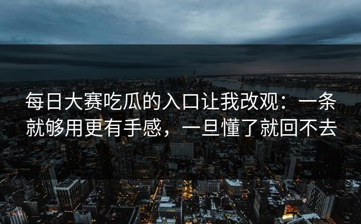 每日大赛吃瓜的入口让我改观：一条就够用更有手感，一旦懂了就回不去