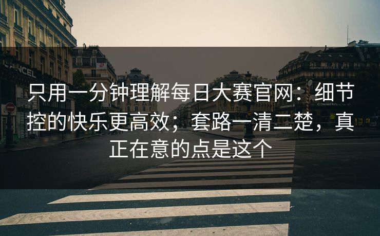只用一分钟理解每日大赛官网：细节控的快乐更高效；套路一清二楚，真正在意的点是这个